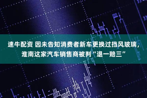 速牛配资 因未告知消费者新车更换过挡风玻璃，淮南这家汽车销售商被判“退一赔三”