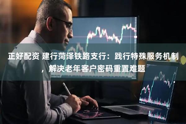正好配资 建行菏泽铁路支行：践行特殊服务机制，解决老年客户密码重置难题