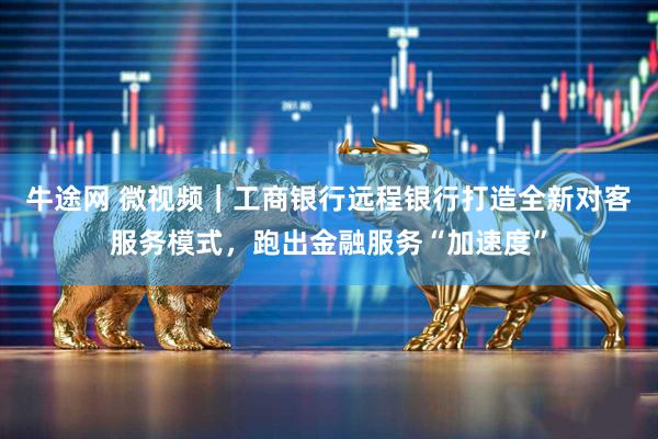 牛途网 微视频｜工商银行远程银行打造全新对客服务模式，跑出金融服务“加速度”
