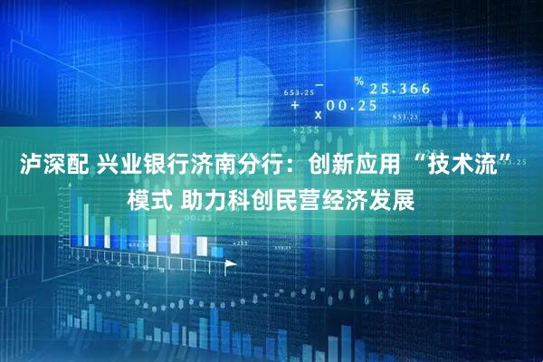 泸深配 兴业银行济南分行：创新应用 “技术流” 模式 助力科创民营经济发展