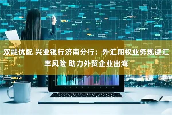 双融优配 兴业银行济南分行：外汇期权业务规避汇率风险 助力外贸企业出海