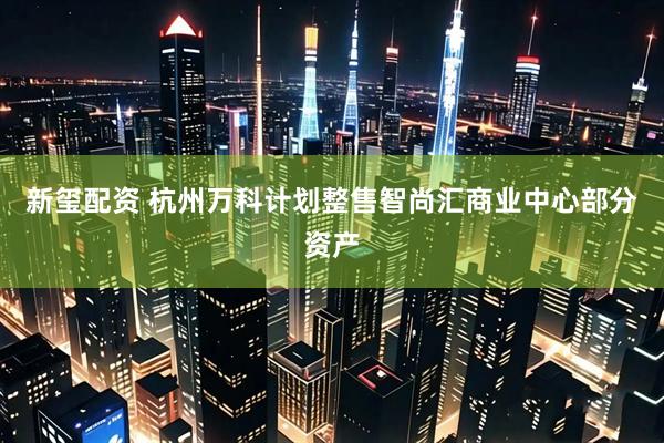 新玺配资 杭州万科计划整售智尚汇商业中心部分资产