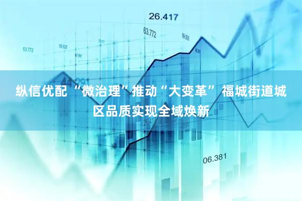 纵信优配 “微治理”推动“大变革” 福城街道城区品质实现全域焕新