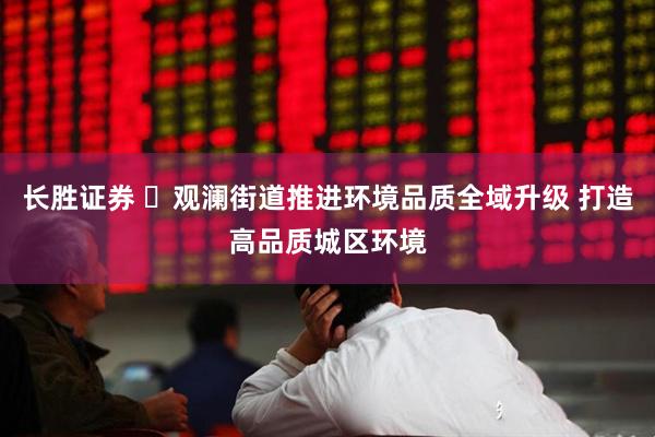 长胜证券 ​观澜街道推进环境品质全域升级 打造高品质城区环境