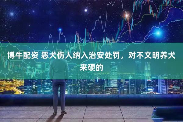 博牛配资 恶犬伤人纳入治安处罚，对不文明养犬来硬的