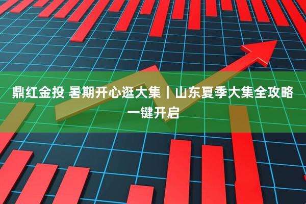 鼎红金投 暑期开心逛大集｜山东夏季大集全攻略一键开启