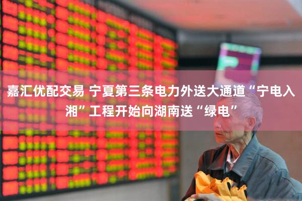 嘉汇优配交易 宁夏第三条电力外送大通道“宁电入湘”工程开始向湖南送“绿电”