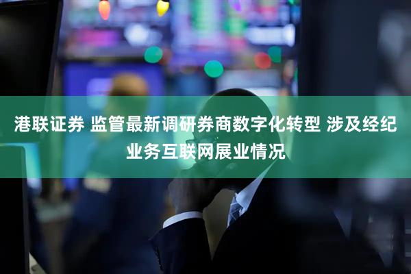 港联证券 监管最新调研券商数字化转型 涉及经纪业务互联网展业情况