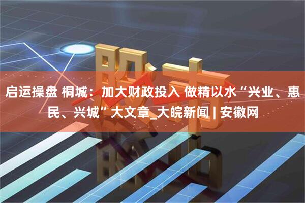 启运操盘 桐城：加大财政投入 做精以水“兴业、惠民、兴城”大文章_大皖新闻 | 安徽网