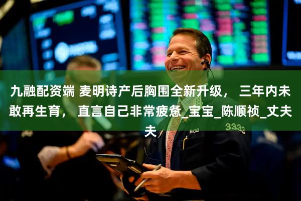 九融配资端 麦明诗产后胸围全新升级， 三年内未敢再生育， 直言自己非常疲惫_宝宝_陈顺祯_丈夫