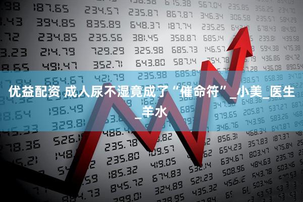 优益配资 成人尿不湿竟成了“催命符”_小美_医生_羊水