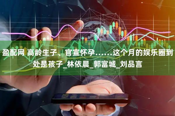 盈配网 高龄生子、官宣怀孕……这个月的娱乐圈到处是孩子_林依晨_郭富城_刘品言