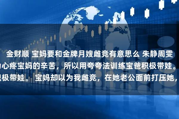 金财顺 宝妈要和金牌月嫂雌竞有意思么 朱静周雯 我是个金牌月嫂。 因为心疼宝妈的辛苦，所以用夸夸法训练宝爸积极带娃。 宝妈却以为我雌竞，在她老公面前打压她，_林峰_周姐_工作