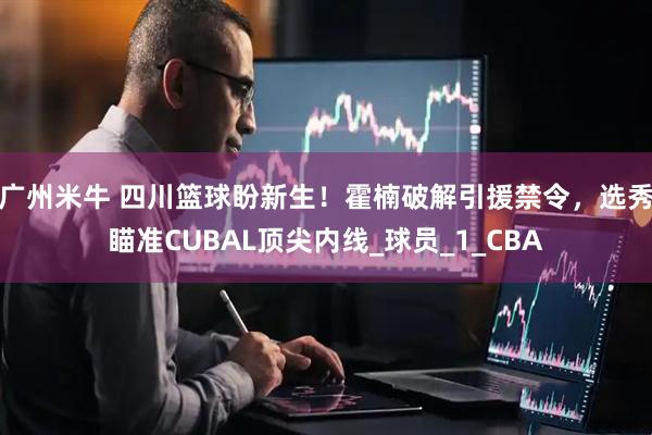 广州米牛 四川篮球盼新生！霍楠破解引援禁令，选秀瞄准CUBAL顶尖内线_球员_1_CBA