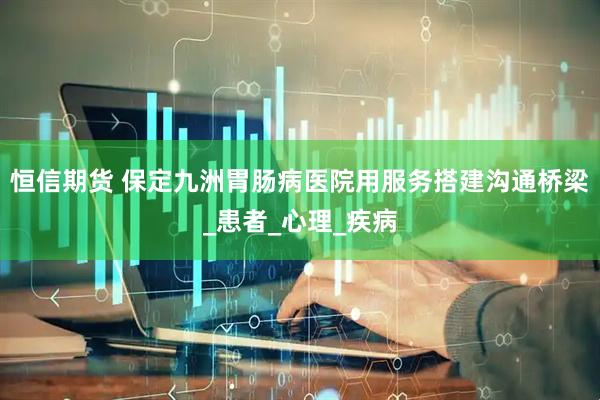 恒信期货 保定九洲胃肠病医院用服务搭建沟通桥梁_患者_心理_疾病