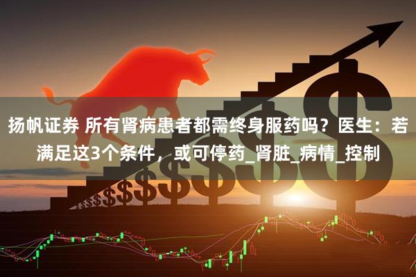 扬帆证券 所有肾病患者都需终身服药吗？医生：若满足这3个条件，或可停药_肾脏_病情_控制
