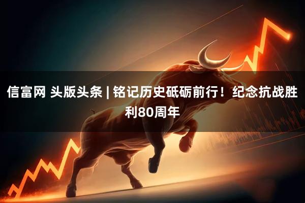 信富网 头版头条 | 铭记历史砥砺前行！纪念抗战胜利80周年