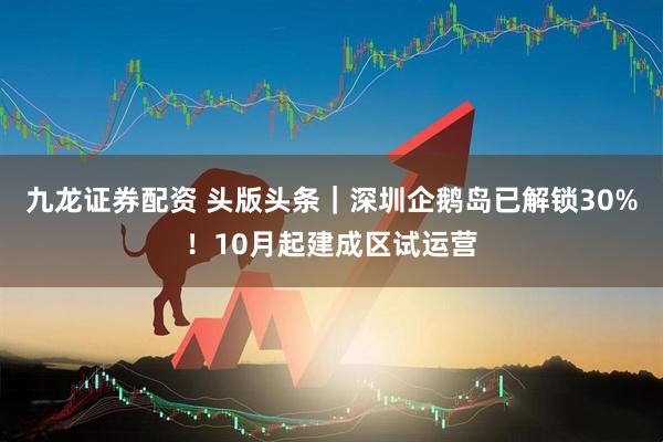 九龙证券配资 头版头条｜深圳企鹅岛已解锁30%！10月起建成区试运营