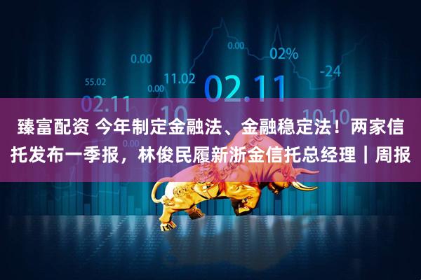 臻富配资 今年制定金融法、金融稳定法！两家信托发布一季报，林俊民履新浙金信托总经理｜周报
