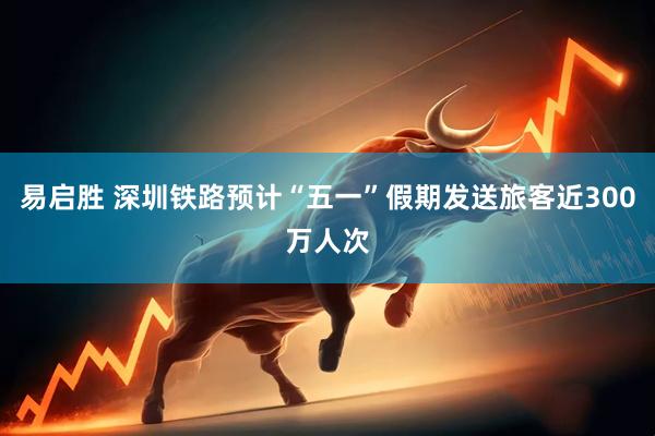 易启胜 深圳铁路预计“五一”假期发送旅客近300万人次