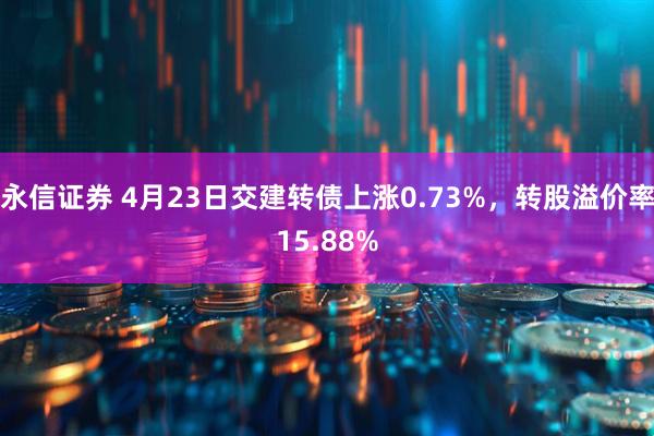 永信证券 4月23日交建转债上涨0.73%，转股溢价率15.88%