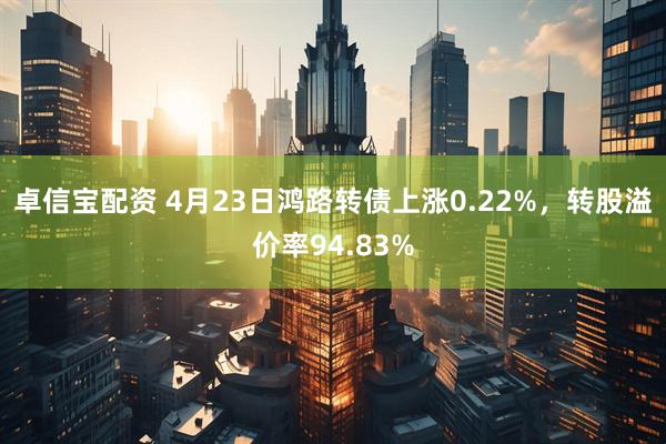 卓信宝配资 4月23日鸿路转债上涨0.22%，转股溢价率94.83%