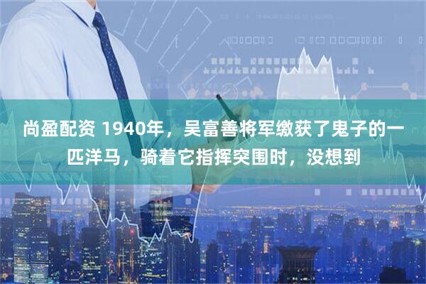 尚盈配资 1940年，吴富善将军缴获了鬼子的一匹洋马，骑着它指挥突围时，没想到