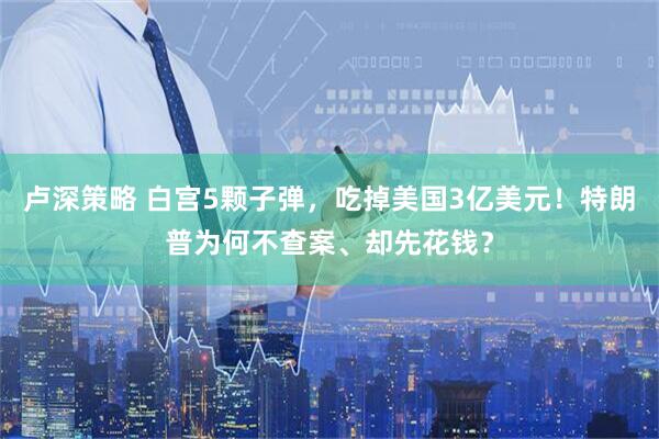 卢深策略 白宫5颗子弹，吃掉美国3亿美元！特朗普为何不查案、却先花钱？